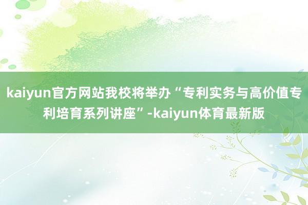 kaiyun官方网站我校将举办“专利实务与高价值专利培育系列讲座”-kaiyun体育最新版