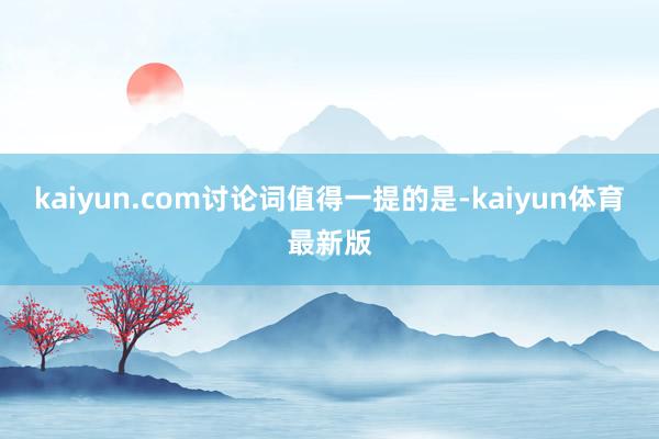 kaiyun.com 讨论词值得一提的是-kaiyun体育最新版