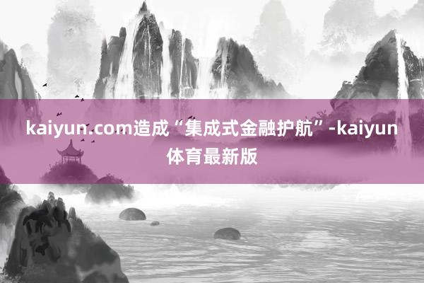 kaiyun.com造成“集成式金融护航”-kaiyun体育最新版