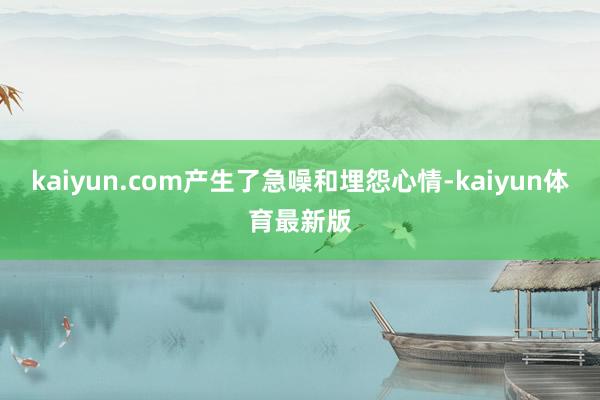 kaiyun.com产生了急噪和埋怨心情-kaiyun体育最新版