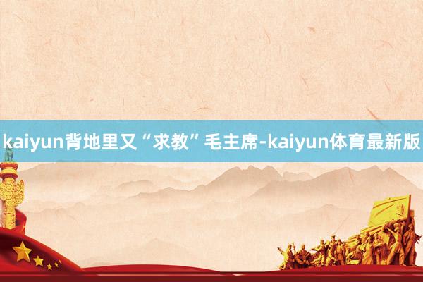kaiyun背地里又“求教”毛主席-kaiyun体育最新版