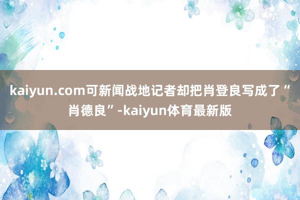 kaiyun.com可新闻战地记者却把肖登良写成了“肖德良”-kaiyun体育最新版