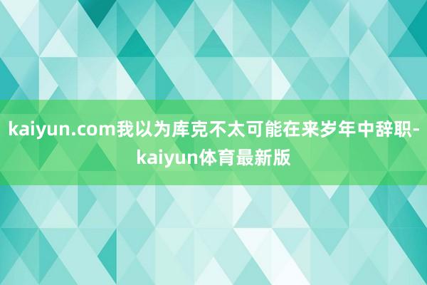 kaiyun.com我以为库克不太可能在来岁年中辞职-kaiyun体育最新版