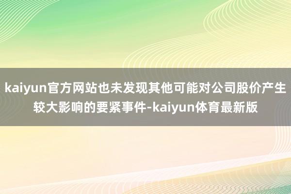 kaiyun官方网站也未发现其他可能对公司股价产生较大影响的要紧事件-kaiyun体育最新版