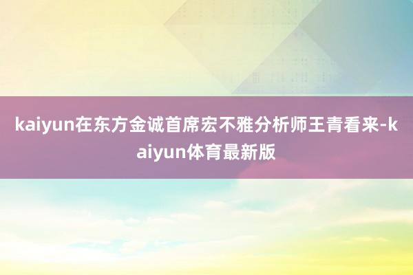 kaiyun　　在东方金诚首席宏不雅分析师王青看来-kaiyun体育最新版