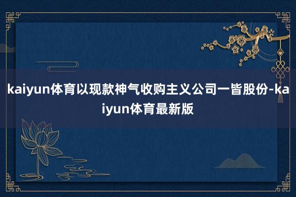 kaiyun体育以现款神气收购主义公司一皆股份-kaiyun体育最新版