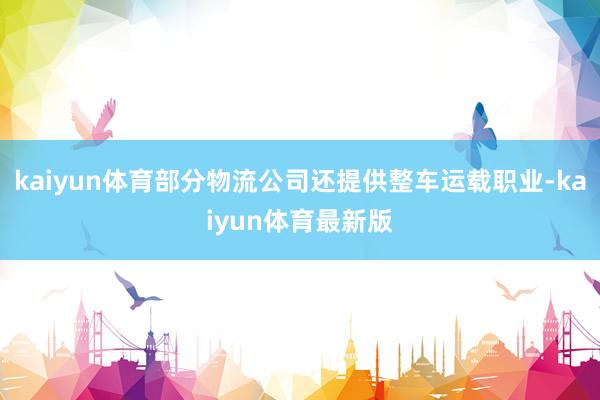 kaiyun体育部分物流公司还提供整车运载职业-kaiyun体育最新版