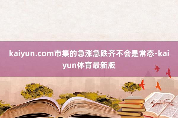 kaiyun.com市集的急涨急跌齐不会是常态-kaiyun体育最新版