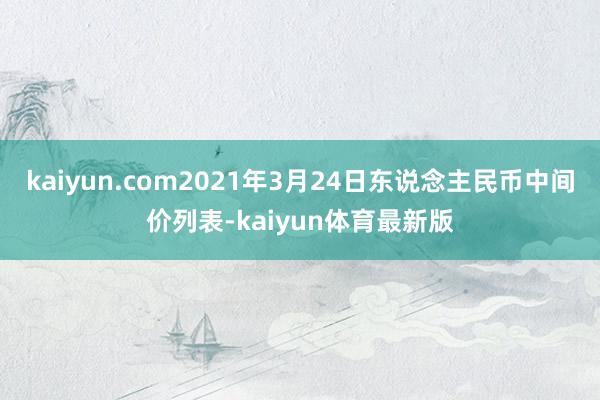 kaiyun.com2021年3月24日东说念主民币中间价列表-kaiyun体育最新版
