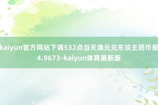 kaiyun官方网站下调532点当天澳元兑东谈主民币报4.9673-kaiyun体育最新版