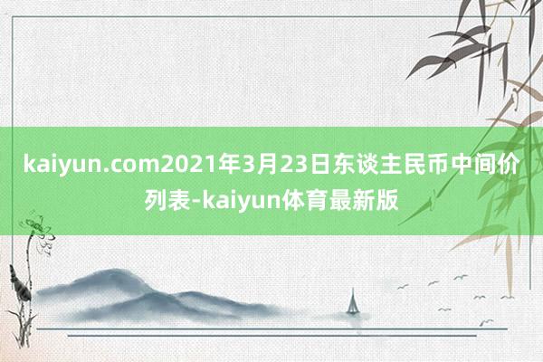 kaiyun.com2021年3月23日东谈主民币中间价列表-kaiyun体育最新版
