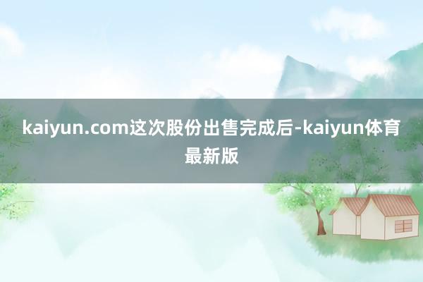 kaiyun.com 这次股份出售完成后-kaiyun体育最新版