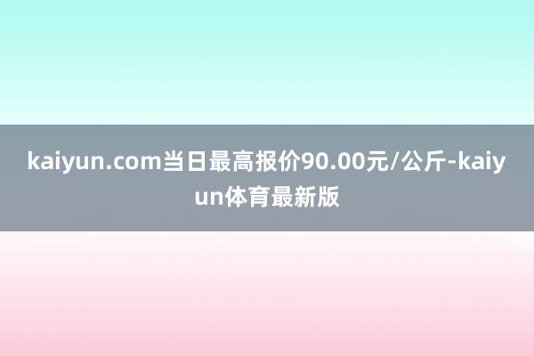 kaiyun.com当日最高报价90.00元/公斤-kaiyun体育最新版