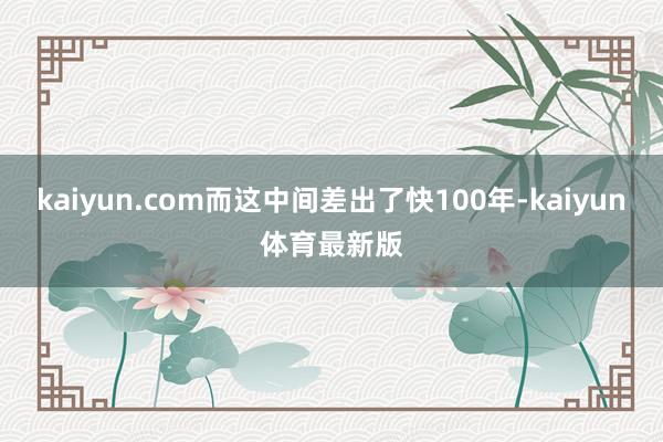 kaiyun.com而这中间差出了快100年-kaiyun体育最新版