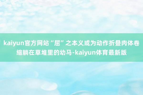 kaiyun官方网站“屈”之本义或为动作折叠肉体卷缩躺在草堆里的幼马-kaiyun体育最新版