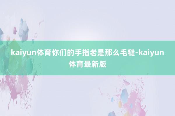 kaiyun体育你们的手指老是那么毛糙-kaiyun体育最新版