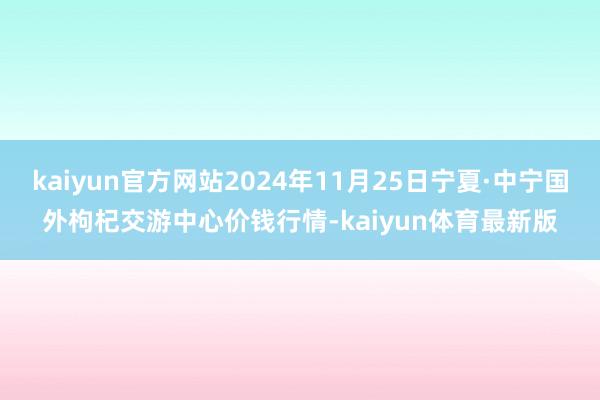 kaiyun官方网站2024年11月25日宁夏·中宁国外枸杞交游中心价钱行情-kaiyun体育最新版