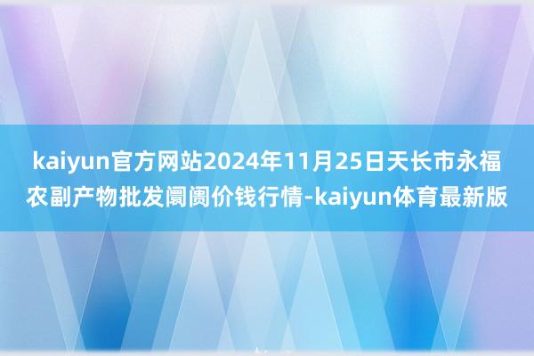 kaiyun官方网站2024年11月25日天长市永福农副产物批发阛阓价钱行情-kaiyun体育最新版