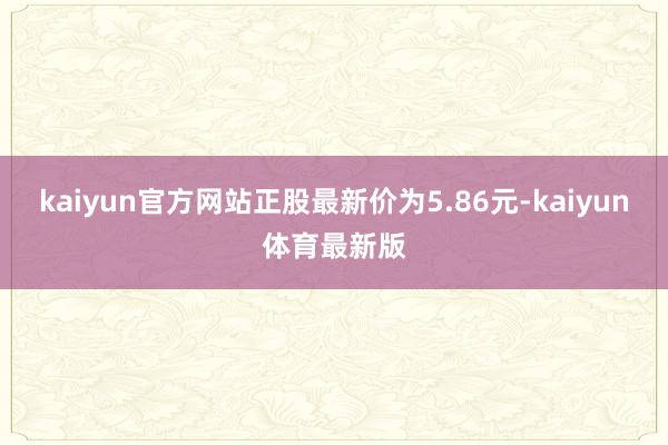 kaiyun官方网站正股最新价为5.86元-kaiyun体育最新版