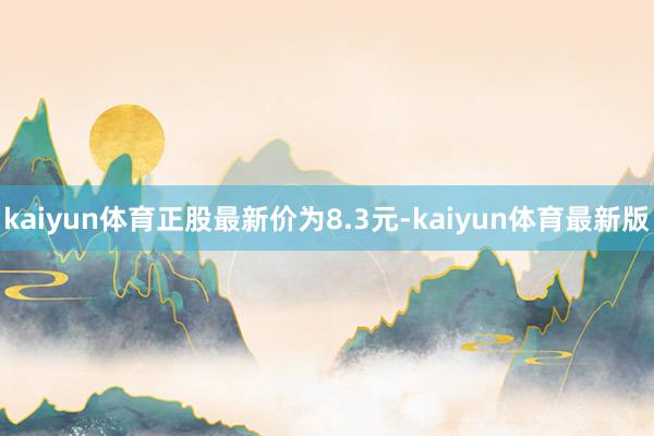 kaiyun体育正股最新价为8.3元-kaiyun体育最新版