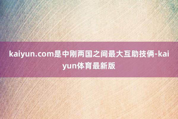 kaiyun.com是中刚两国之间最大互助技俩-kaiyun体育最新版