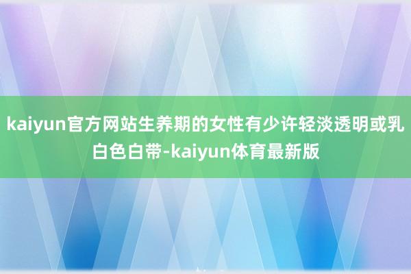kaiyun官方网站生养期的女性有少许轻淡透明或乳白色白带-kaiyun体育最新版
