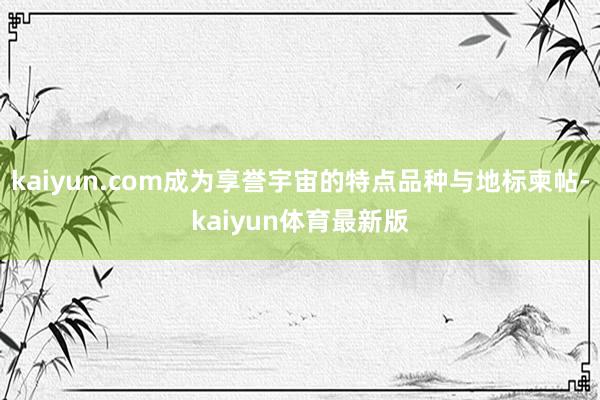 kaiyun.com成为享誉宇宙的特点品种与地标柬帖-kaiyun体育最新版