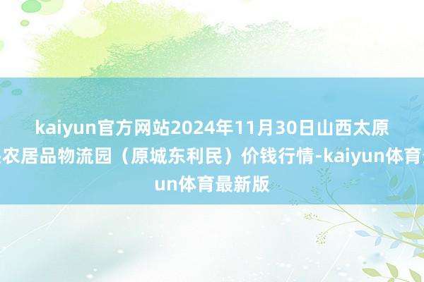 kaiyun官方网站2024年11月30日山西太原丈子头农居品物流园（原城东利民）价钱行情-kaiyun体育最新版