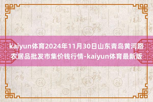 kaiyun体育2024年11月30日山东青岛黄河路农居品批发市集价钱行情-kaiyun体育最新版