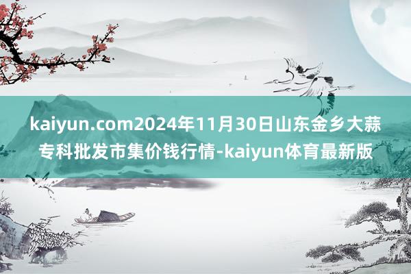 kaiyun.com2024年11月30日山东金乡大蒜专科批发市集价钱行情-kaiyun体育最新版