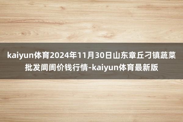 kaiyun体育2024年11月30日山东章丘刁镇蔬菜批发阛阓价钱行情-kaiyun体育最新版
