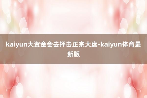 kaiyun大资金会去抨击正宗大盘-kaiyun体育最新版