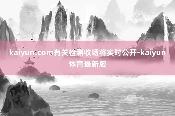 kaiyun.com有关检测收场将实时公开-kaiyun体育最新版