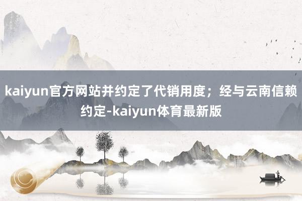 kaiyun官方网站并约定了代销用度；经与云南信赖约定-kaiyun体育最新版