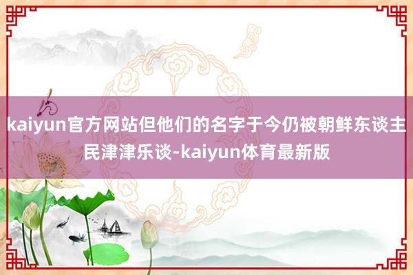 kaiyun官方网站但他们的名字于今仍被朝鲜东谈主民津津乐谈-kaiyun体育最新版
