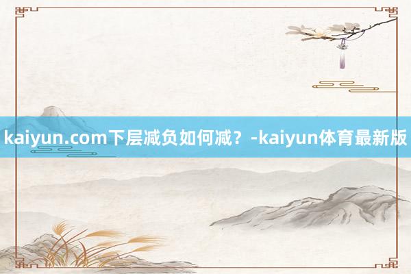 kaiyun.com下层减负如何减？-kaiyun体育最新版