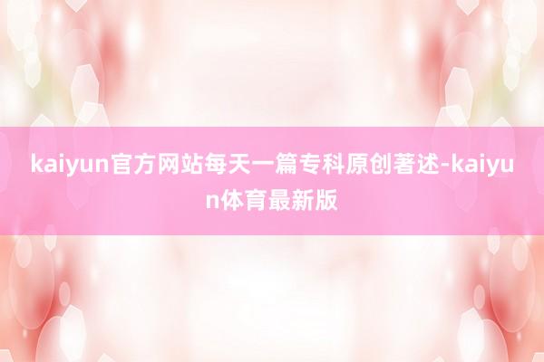 kaiyun官方网站每天一篇专科原创著述-kaiyun体育最新版