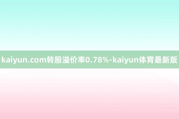 kaiyun.com转股溢价率0.78%-kaiyun体育最新版
