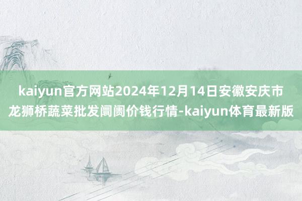 kaiyun官方网站2024年12月14日安徽安庆市龙狮桥蔬菜批发阛阓价钱行情-kaiyun体育最新版