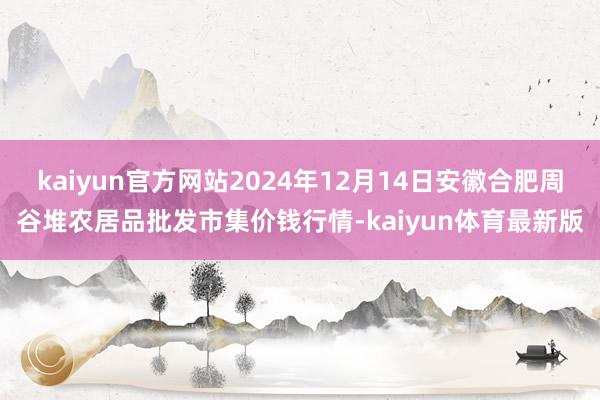 kaiyun官方网站2024年12月14日安徽合肥周谷堆农居品批发市集价钱行情-kaiyun体育最新版