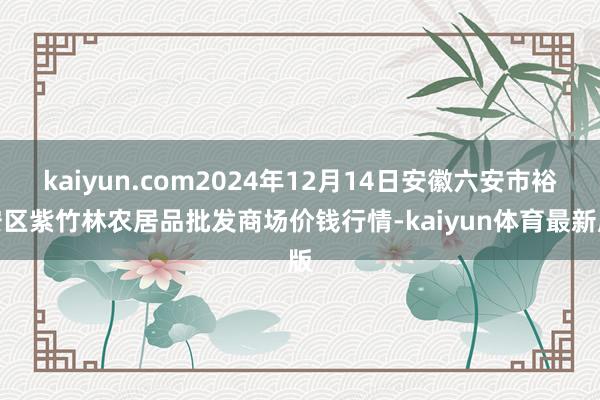 kaiyun.com2024年12月14日安徽六安市裕安区紫竹林农居品批发商场价钱行情-kaiyun体育最新版