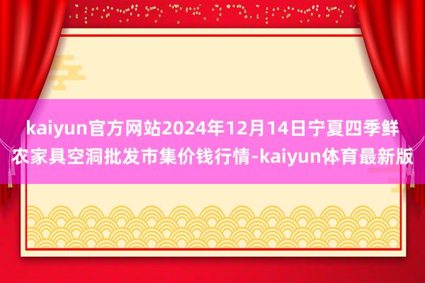 kaiyun官方网站2024年12月14日宁夏四季鲜农家具空洞批发市集价钱行情-kaiyun体育最新版