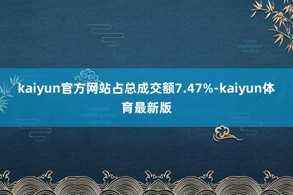 kaiyun官方网站占总成交额7.47%-kaiyun体育最新版