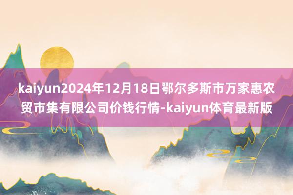 kaiyun2024年12月18日鄂尔多斯市万家惠农贸市集有限公司价钱行情-kaiyun体育最新版