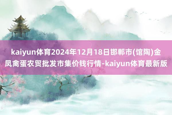 kaiyun体育2024年12月18日邯郸市(馆陶)金凤禽蛋农贸批发市集价钱行情-kaiyun体育最新版