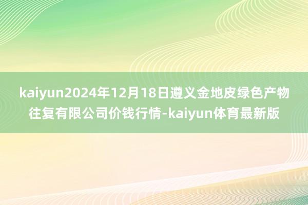kaiyun2024年12月18日遵义金地皮绿色产物往复有限公司价钱行情-kaiyun体育最新版