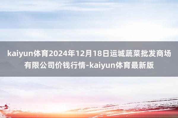 kaiyun体育2024年12月18日运城蔬菜批发商场有限公司价钱行情-kaiyun体育最新版