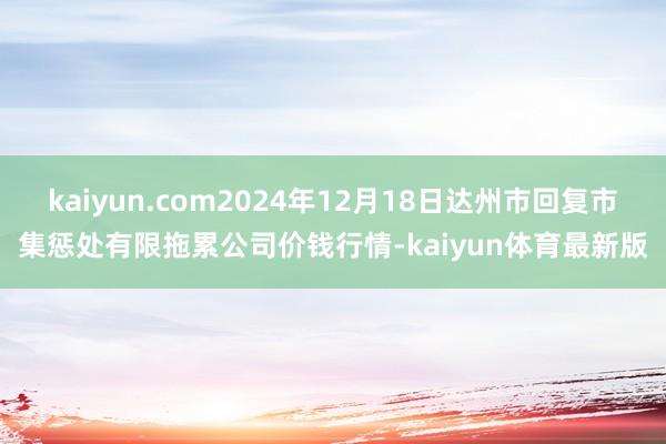 kaiyun.com2024年12月18日达州市回复市集惩处有限拖累公司价钱行情-kaiyun体育最新版