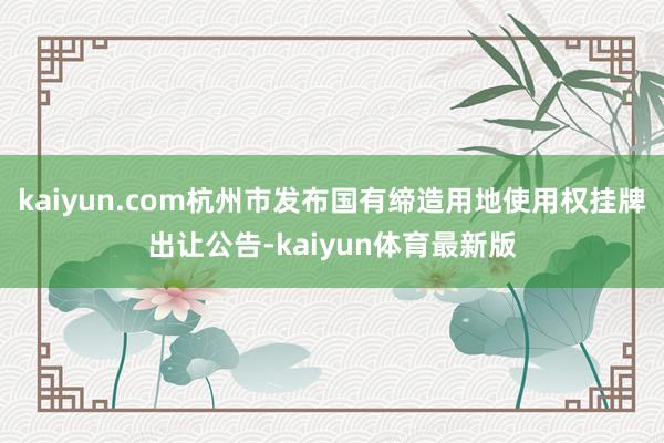 kaiyun.com杭州市发布国有缔造用地使用权挂牌出让公告-kaiyun体育最新版