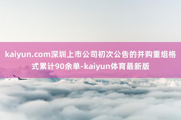 kaiyun.com深圳上市公司初次公告的并购重组格式累计90余单-kaiyun体育最新版